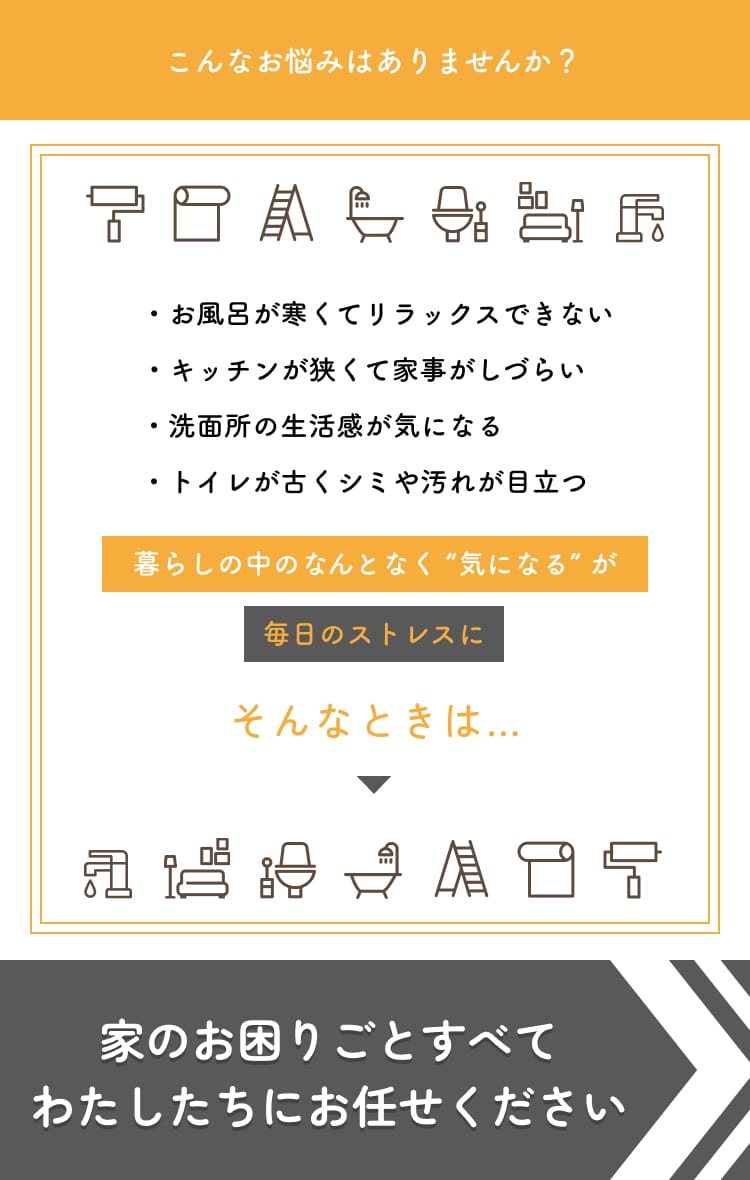 こんなお悩みはありませんか？・お風呂が寒くてリラックスできない・キッチンが狭くて家事がしづらい・洗面所の生活感が気になる・トイレが古くシミや汚れが目立つ　暮らしの中のなんとなく “気になる” が毎日のストレスにそんなときは…家のお困りごとすべてわたしたちにお任せください