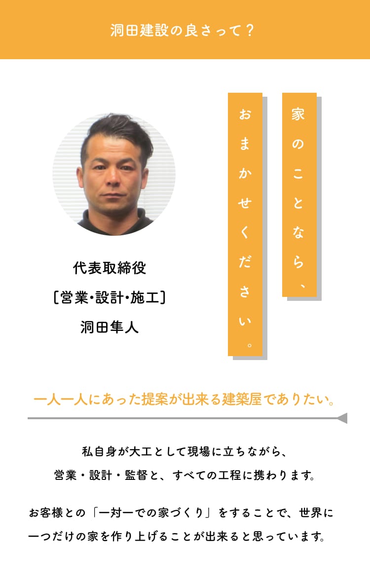 洞田建設の良さって？家のことなら、おまかせください。一人一人にあった提案が出来る建築屋でありたい。私自身が大工として現場に立ちながら、営業・設計・監督と、すべての工程に携わります。お客様との「一対一での家づくり」をすることで、世界に一つだけの家を作り上げることが出来ると思っています。