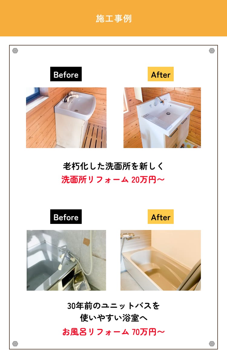 施工事例　Before/After 老朽化した洗面所を新しく洗面所リフォーム 20万円〜　Before/After 30年前のユニットバスを使いやすい浴室へお風呂リフォーム 70万円〜
