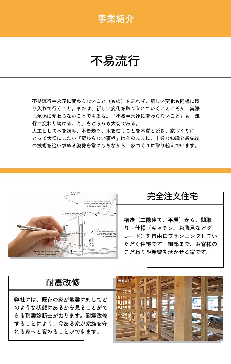 事業紹介　不易流行　不易流行＝永遠に変わらないこと（もの）を忘れず、新しい変化も同様に取り入れて行くこと。または、新しい変化を取り入れていくことこそが、実際は永遠に変わらないことでもある。「不易＝永遠に変わらないこと」も「流行＝変わり続けること」もどちらも大切である。大工として木を読み、木を知り、木を使うことを本質と説き、家づくりにとって大切にしたい『変わらない事柄』はそのままに、十分な知識と最先端の技術を追い求める姿勢を常にもちながら、家づくりに取り組んでいます。